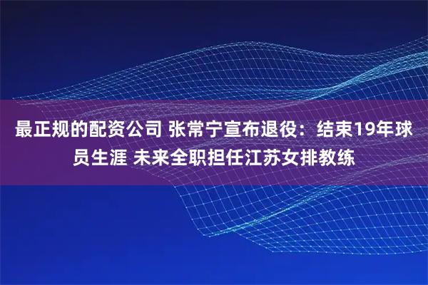 最正规的配资公司 张常宁宣布退役：结束19年球员生涯 未来全职担任江苏女排教练