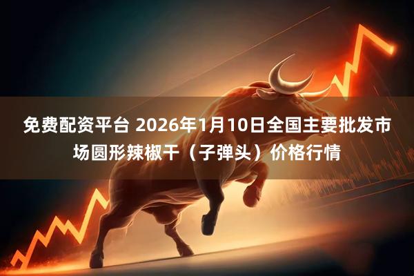 免费配资平台 2026年1月10日全国主要批发市场圆形辣椒干（子弹头）价格行情
