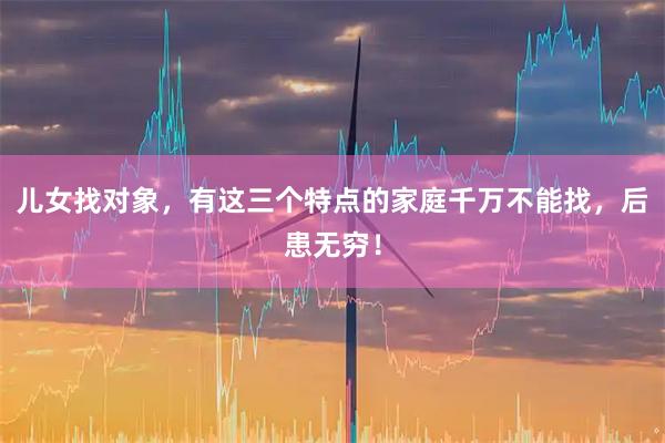 儿女找对象，有这三个特点的家庭千万不能找，后患无穷！