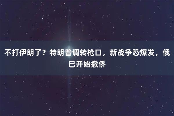 不打伊朗了？特朗普调转枪口，新战争恐爆发，俄已开始撤侨