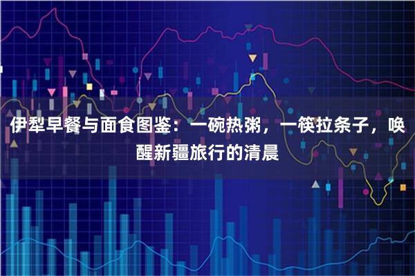 伊犁早餐与面食图鉴：一碗热粥，一筷拉条子，唤醒新疆旅行的清晨